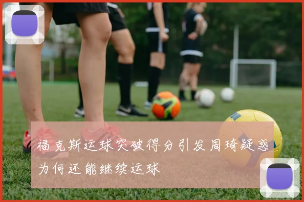 福克斯运球突破得分引发周琦疑惑为何还能继续运球