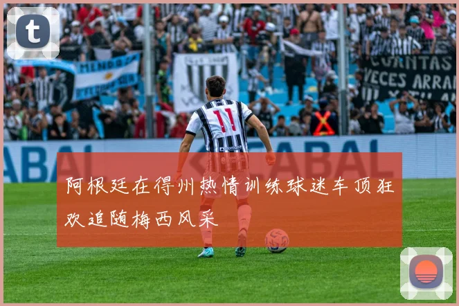 阿根廷在得州热情训练球迷车顶狂欢追随梅西风采