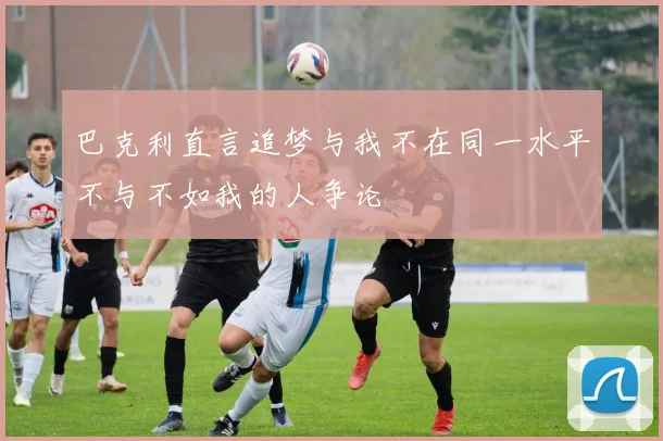 巴克利直言追梦与我不在同一水平不与不如我的人争论