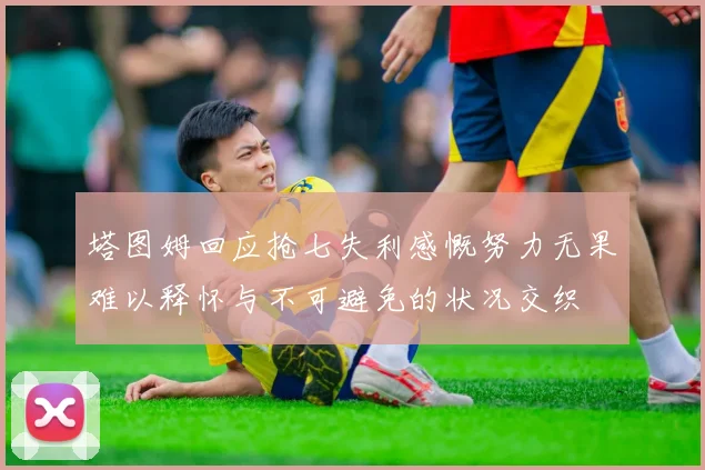 塔图姆回应抢七失利感慨努力无果难以释怀与不可避免的状况交织