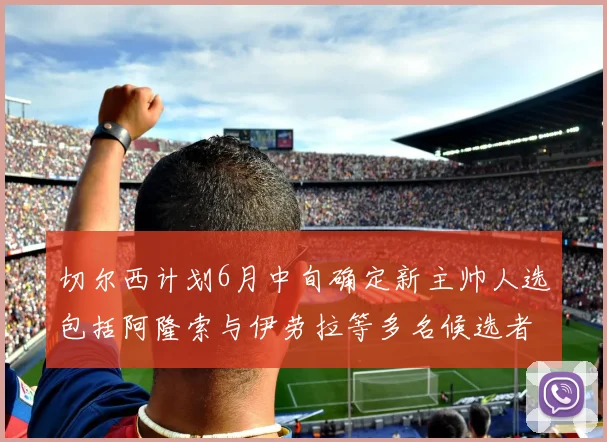 切尔西计划6月中旬确定新主帅人选包括阿隆索与伊劳拉等多名候选者