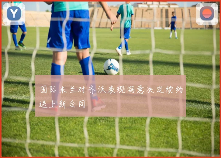 国际米兰对齐沃表现满意决定续约送上新合同