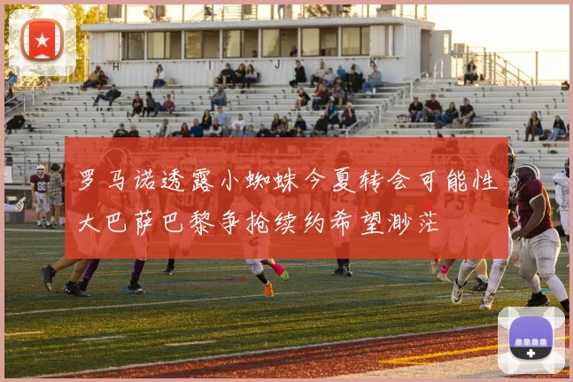 罗马诺透露小蜘蛛今夏转会可能性大巴萨巴黎争抢续约希望渺茫