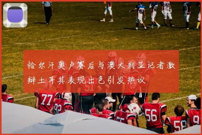恰尔汗奥卢赛后与澳大利亚记者激辩土耳其表现出色引发热议