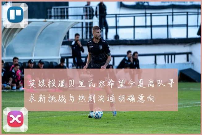 英媒报道贝里瓦尔希望今夏离队寻求新挑战与热刺沟通明确意向