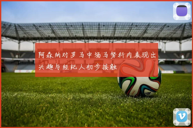 阿森纳对罗马中场马努科内表现出兴趣与经纪人初步接触