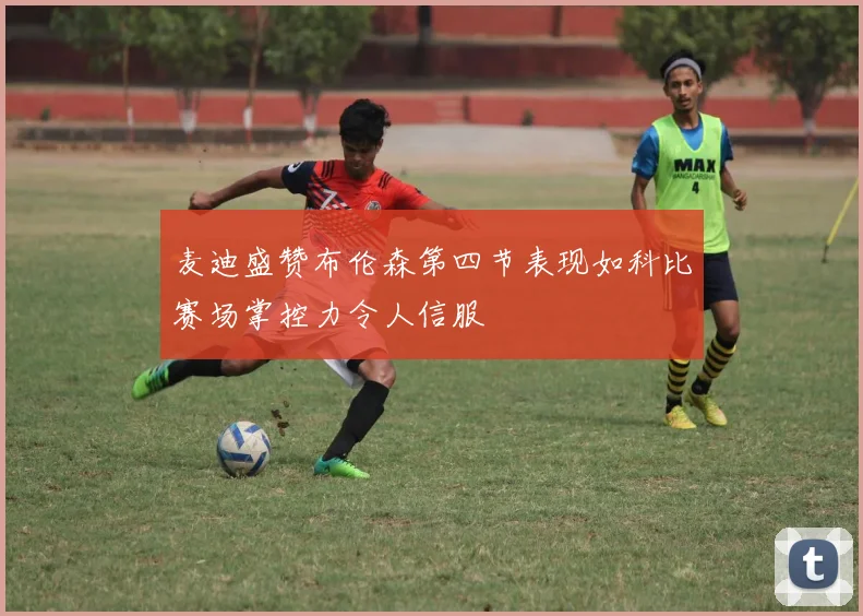 麦迪盛赞布伦森第四节表现如科比赛场掌控力令人信服