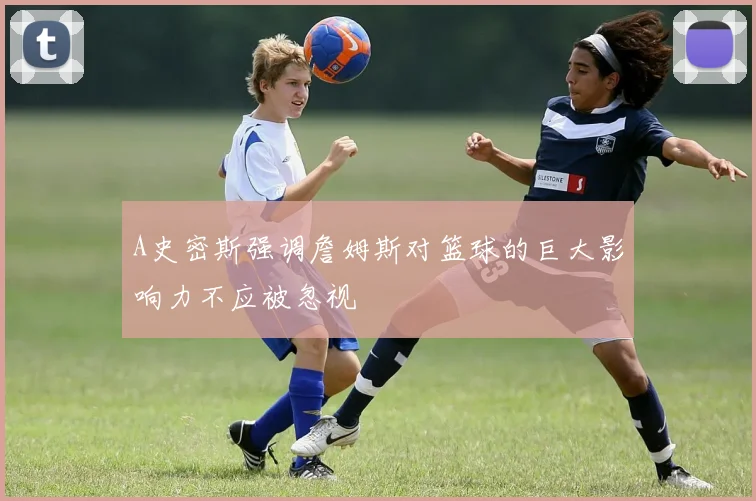A史密斯强调詹姆斯对篮球的巨大影响力不应被忽视