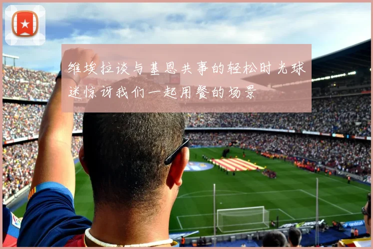 维埃拉谈与基恩共事的轻松时光球迷惊讶我们一起用餐的场景