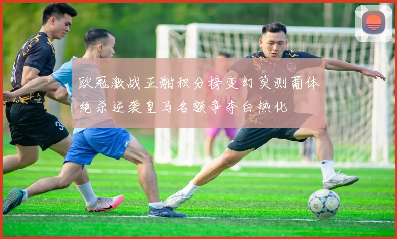欧冠激战正酣积分榜变幻莫测葡体绝杀逆袭皇马名额争夺白热化