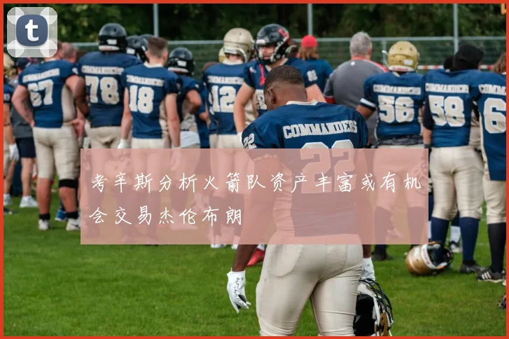 考辛斯分析火箭队资产丰富或有机会交易杰伦布朗