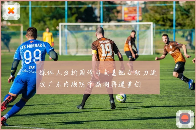 媒体人分析周琦与麦基配合助力进攻广东内线防守漏洞再遭重创