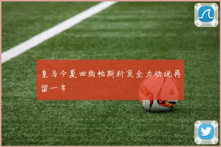 皇马今夏回购帕斯科莫全力劝说再留一年