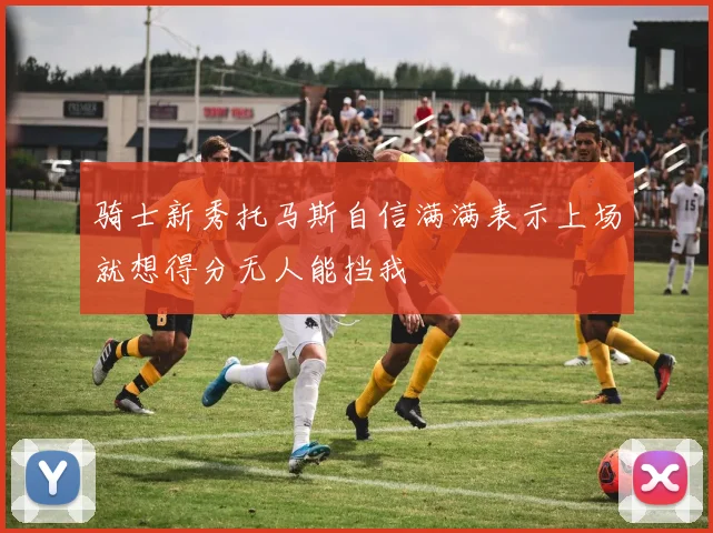 骑士新秀托马斯自信满满表示上场就想得分无人能挡我