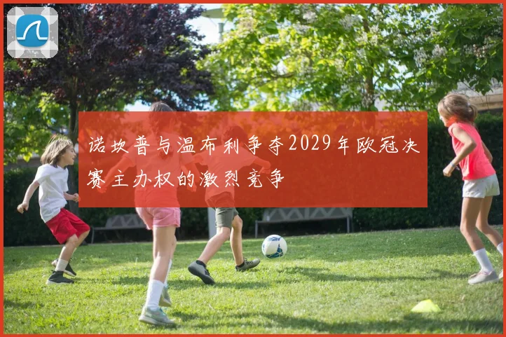 诺坎普与温布利争夺2029年欧冠决赛主办权的激烈竞争