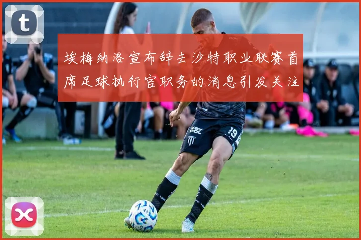 埃梅纳洛宣布辞去沙特职业联赛首席足球执行官职务的消息引发关注